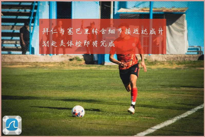 拜仁与塞巴里转会细节接近达成计划赴美体检即将完成
