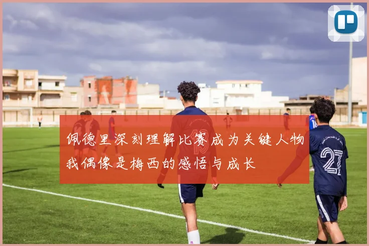 佩德里深刻理解比赛成为关键人物我偶像是梅西的感悟与成长