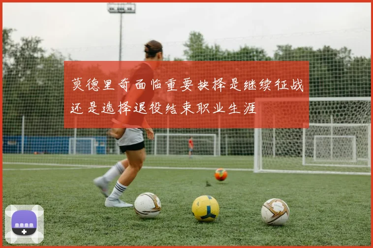 莫德里奇面临重要抉择是继续征战还是选择退役结束职业生涯