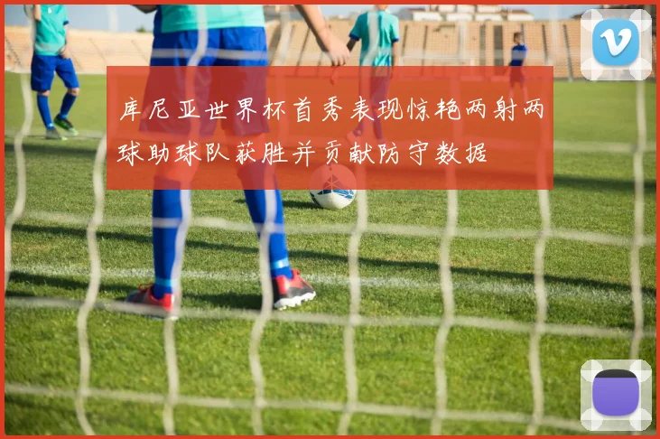 库尼亚世界杯首秀表现惊艳两射两球助球队获胜并贡献防守数据