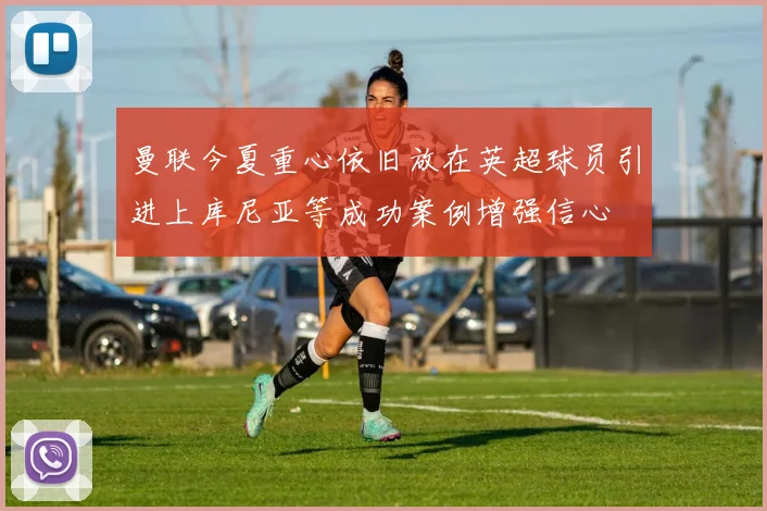 曼联今夏重心依旧放在英超球员引进上库尼亚等成功案例增强信心