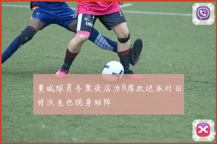 曼城球员齐聚夜店为B席欢送派对旧将沃克也现身助阵
