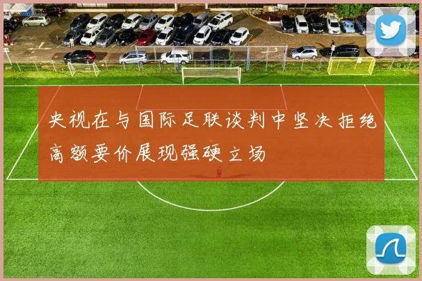 央视在与国际足联谈判中坚决拒绝高额要价展现强硬立场