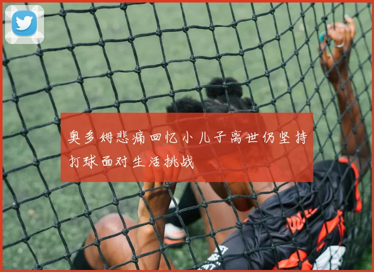 奥多姆悲痛回忆小儿子离世仍坚持打球面对生活挑战