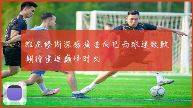 维尼修斯深感痛苦向巴西球迷致歉期待重返巅峰时刻