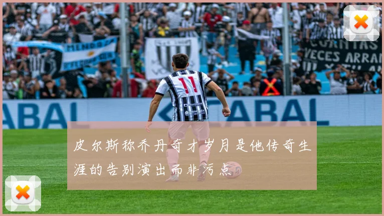 皮尔斯称乔丹奇才岁月是他传奇生涯的告别演出而非污点