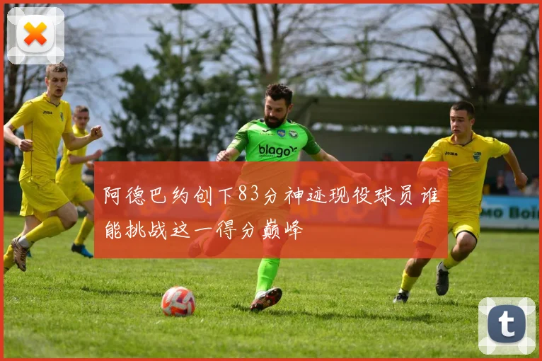 阿德巴约创下83分神迹现役球员谁能挑战这一得分巅峰