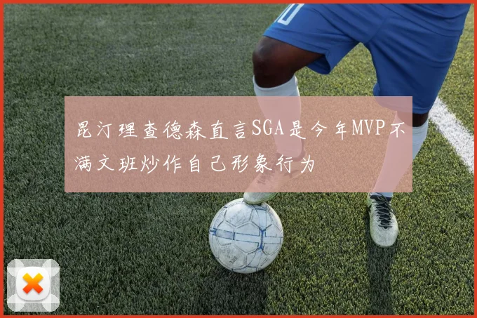 昆汀理查德森直言SGA是今年MVP不满文班炒作自己形象行为