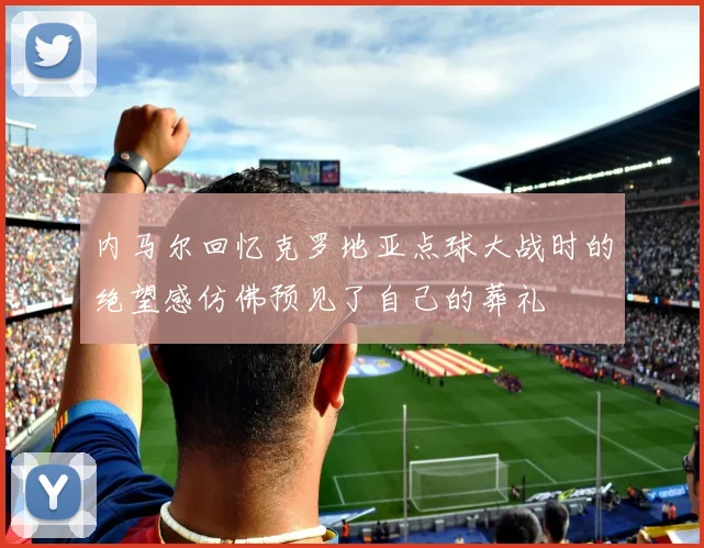 内马尔回忆克罗地亚点球大战时的绝望感仿佛预见了自己的葬礼