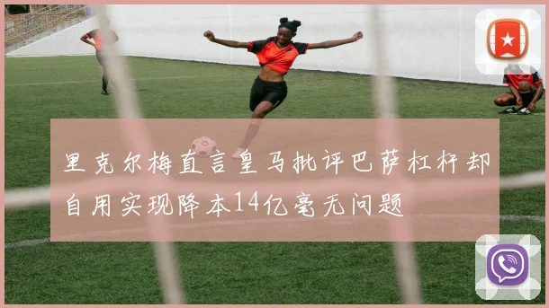 里克尔梅直言皇马批评巴萨杠杆却自用实现降本14亿毫无问题