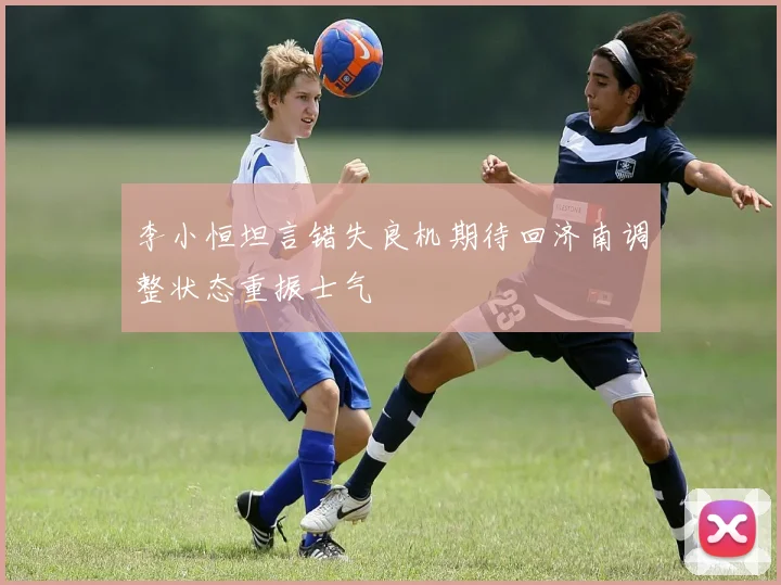 李小恒坦言错失良机期待回济南调整状态重振士气