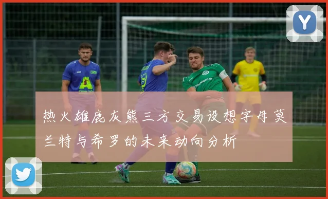 热火雄鹿灰熊三方交易设想字母莫兰特与希罗的未来动向分析