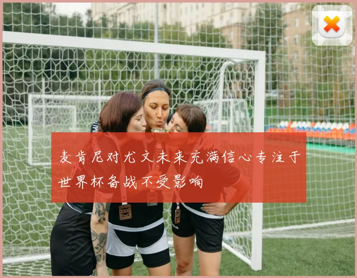 麦肯尼对尤文未来充满信心专注于世界杯备战不受影响