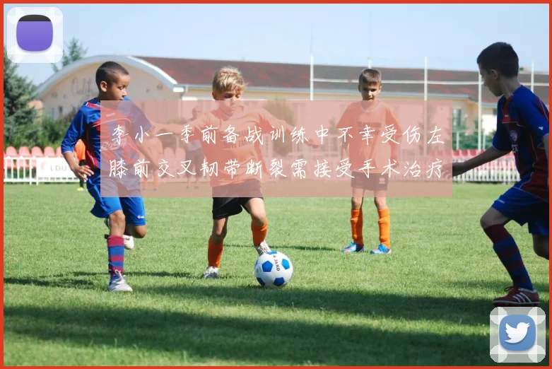 李小一季前备战训练中不幸受伤左膝前交叉韧带断裂需接受手术治疗