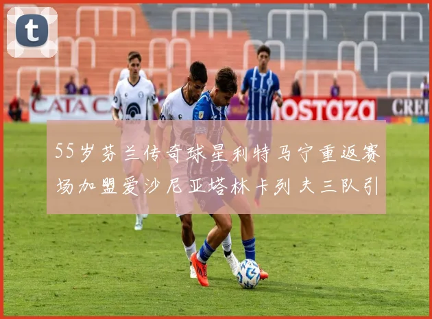 55岁芬兰传奇球星利特马宁重返赛场加盟爱沙尼亚塔林卡列夫三队引发热议