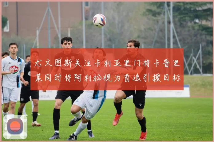尤文图斯关注卡利亚里门将卡普里莱同时将阿利松视为首选引援目标
