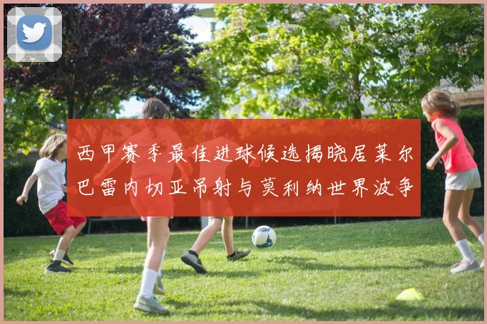 西甲赛季最佳进球候选揭晓居莱尔巴雷内切亚吊射与莫利纳世界波争辉