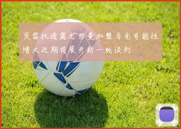 莫雷托透露尤尔曼加盟马竞可能性增大近期将展开新一轮谈判