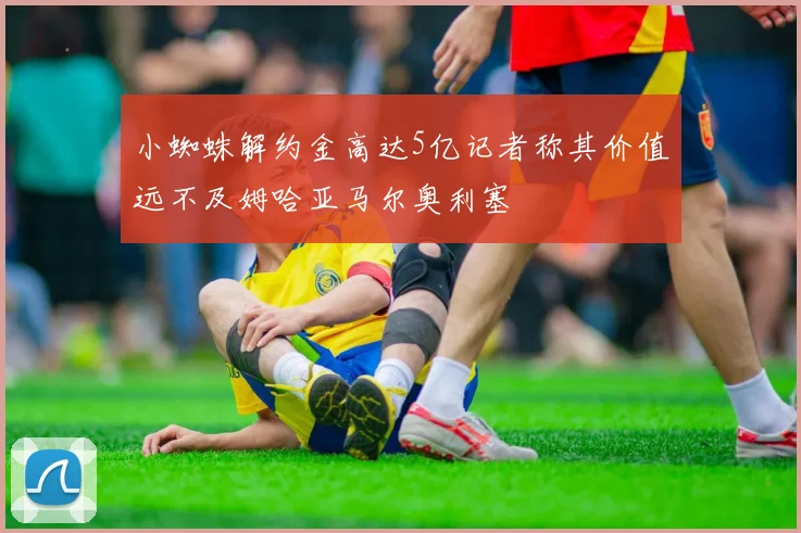 小蜘蛛解约金高达5亿记者称其价值远不及姆哈亚马尔奥利塞