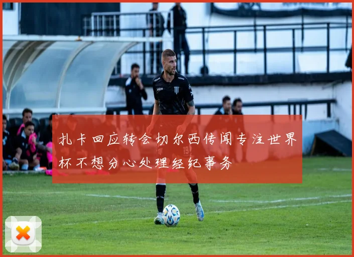 扎卡回应转会切尔西传闻专注世界杯不想分心处理经纪事务