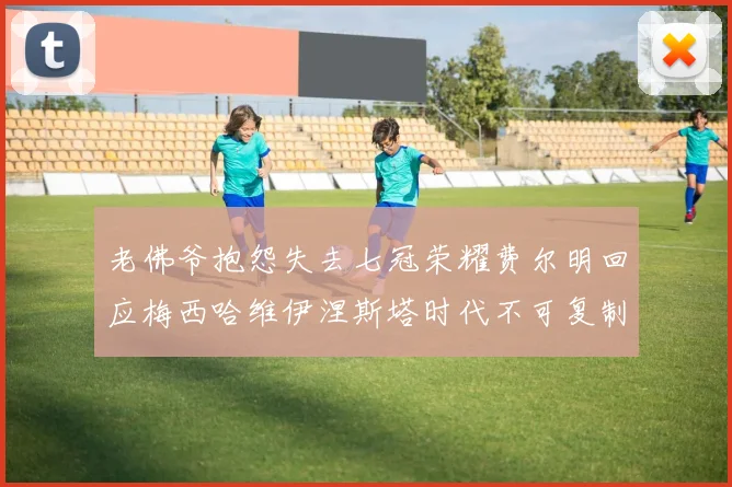 老佛爷抱怨失去七冠荣耀费尔明回应梅西哈维伊涅斯塔时代不可复制