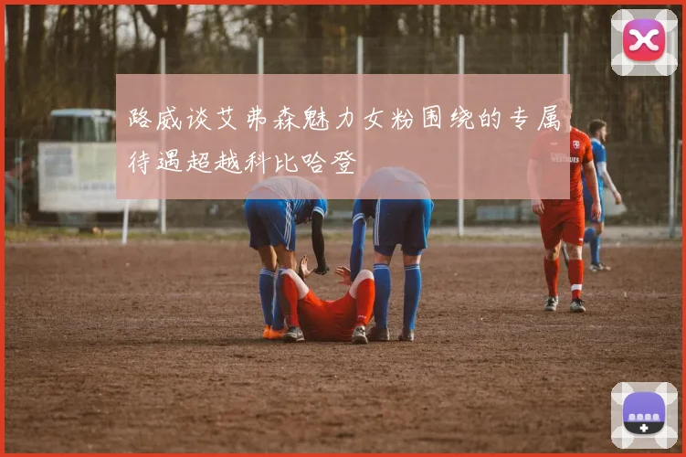 路威谈艾弗森魅力女粉围绕的专属待遇超越科比哈登
