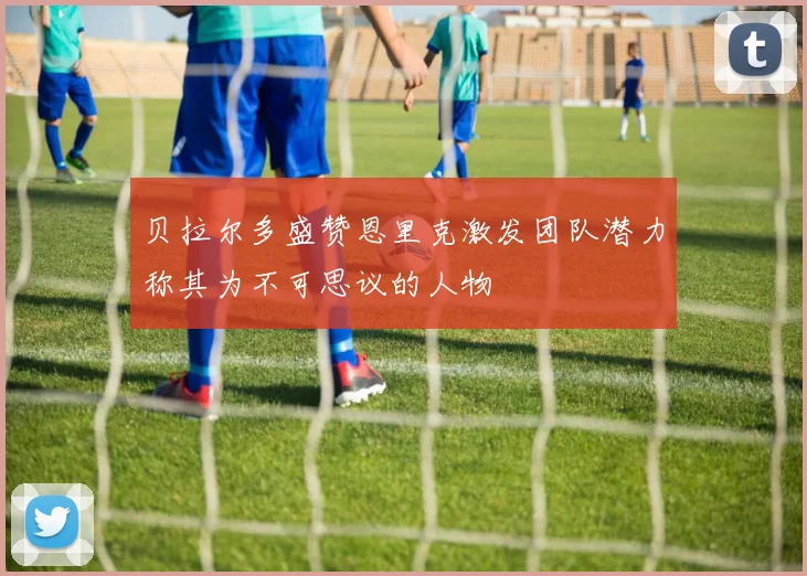 贝拉尔多盛赞恩里克激发团队潜力称其为不可思议的人物