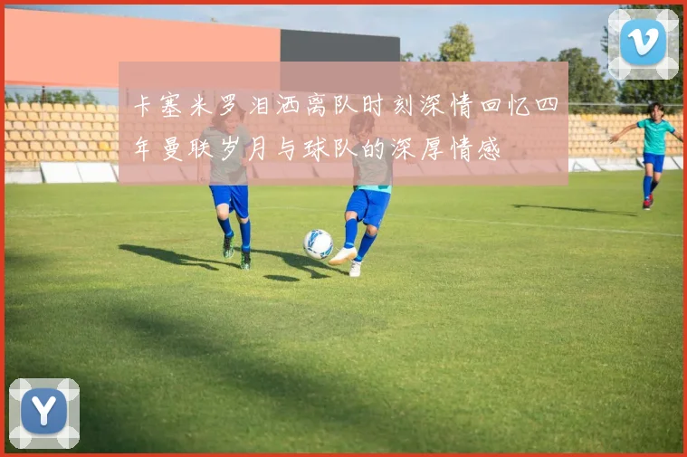 卡塞米罗泪洒离队时刻深情回忆四年曼联岁月与球队的深厚情感