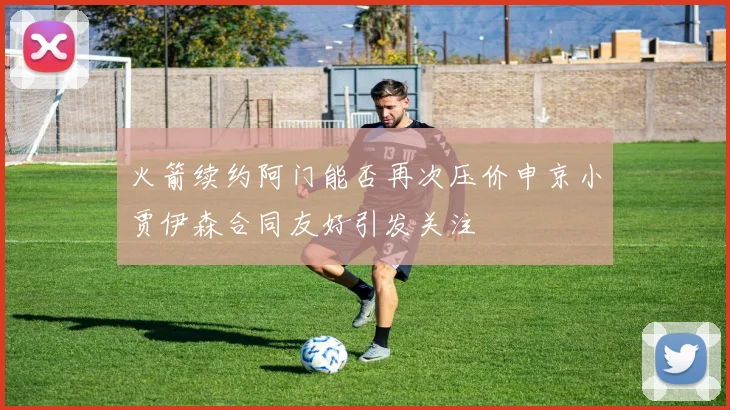 火箭续约阿门能否再次压价申京小贾伊森合同友好引发关注